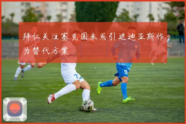拜仁关注塞克国米或引进迪亚斯作为替代方案