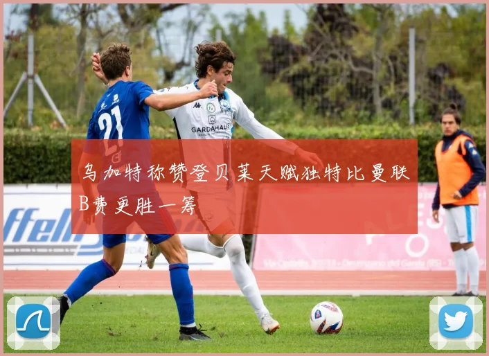 乌加特称赞登贝莱天赋独特比曼联B费更胜一筹