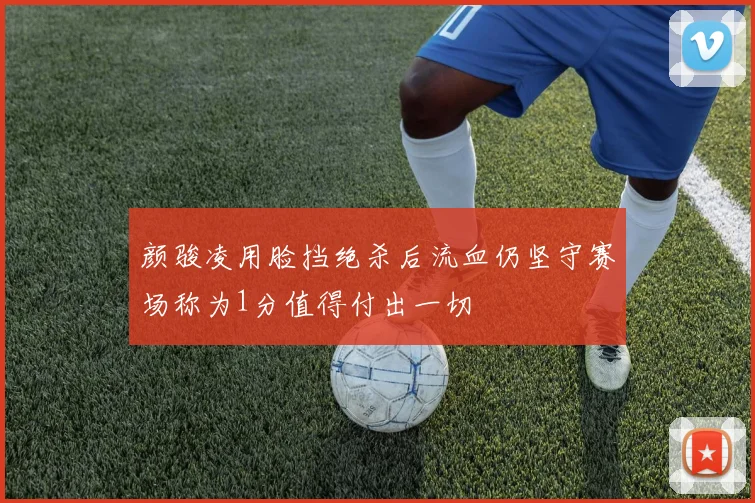 颜骏凌用脸挡绝杀后流血仍坚守赛场称为1分值得付出一切