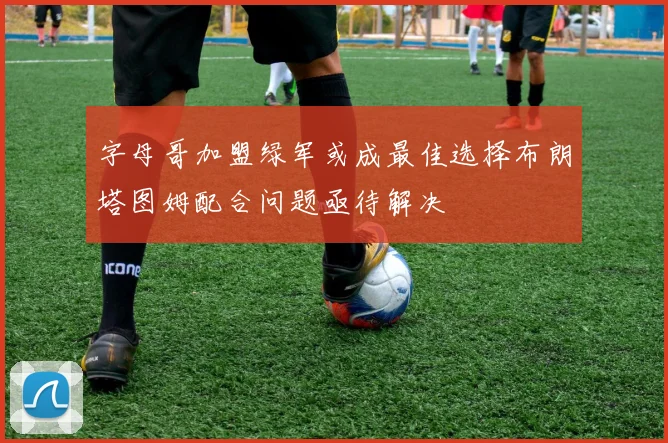 字母哥加盟绿军或成最佳选择布朗塔图姆配合问题亟待解决