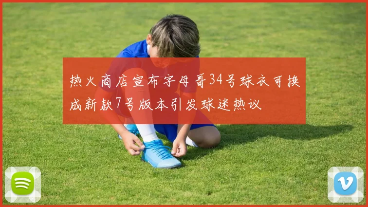 热火商店宣布字母哥34号球衣可换成新款7号版本引发球迷热议