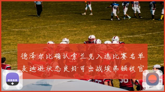 德泽尔比确认索兰克入选比赛名单麦迪逊状态良好可出战埃弗顿收官战