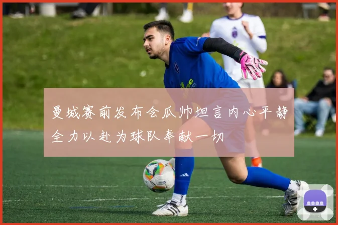 曼城赛前发布会瓜帅坦言内心平静全力以赴为球队奉献一切