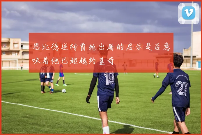 恩比德逆转首轮出局的启示是否意味着他已超越约基奇