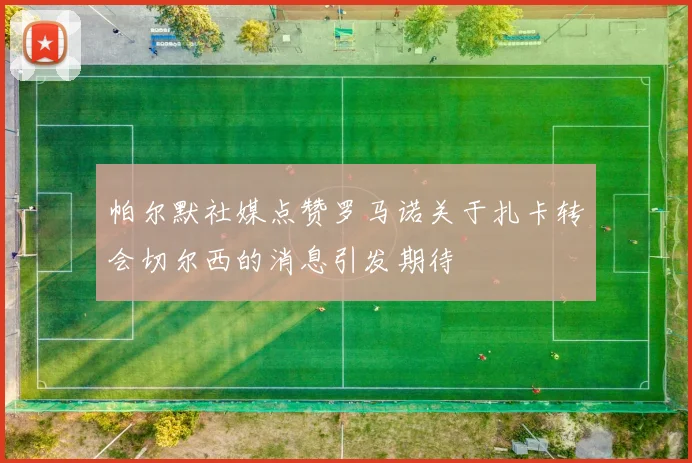 帕尔默社媒点赞罗马诺关于扎卡转会切尔西的消息引发期待