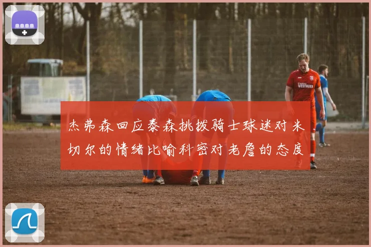 杰弗森回应泰森挑拨骑士球迷对米切尔的情绪比喻科密对老詹的态度