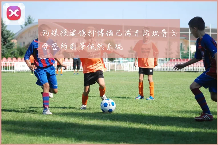 西媒报道德科博扬已离开诺坎普戈登签约前景依然乐观