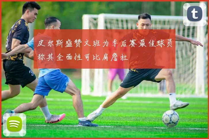 皮尔斯盛赞文班为季后赛最佳球员称其全面性可比肩詹杜