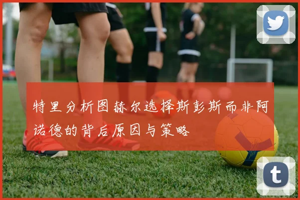 特里分析图赫尔选择斯彭斯而非阿诺德的背后原因与策略