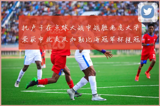 托卢卡在点球大战中战胜老虎大学荣获中北美及加勒比海冠军杯桂冠
