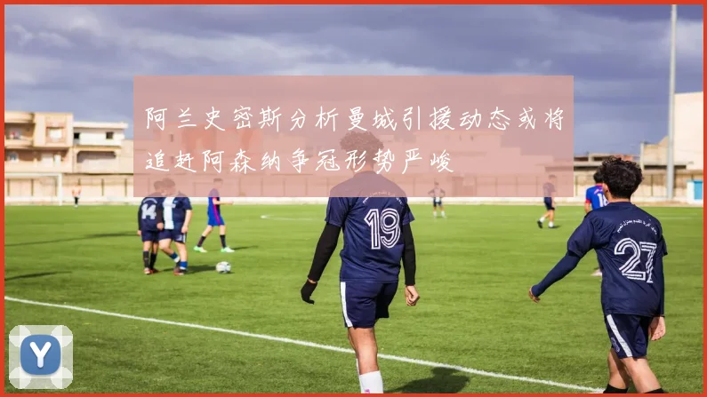 阿兰史密斯分析曼城引援动态或将追赶阿森纳争冠形势严峻