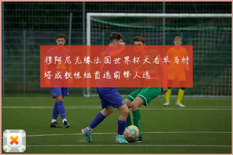 穆阿尼无缘法国世界杯大名单马特塔成教练组首选前锋人选